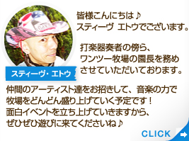 皆様こんにちは♪スティーヴ　エトウでございます。打楽器奏者の傍ら、ワンツー牧場の園長を務めさせていただいております。仲間のアーティスト達をお招きして、音楽の力で牧場をどんどん盛り上げていく予定です!面白イベントを立ち上げていきますから、ぜひぜひ遊びに来てくださいね♪